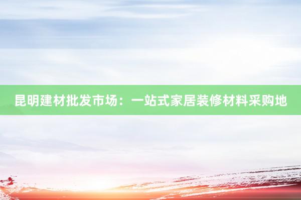 昆明建材批发市场：一站式家居装修材料采购地