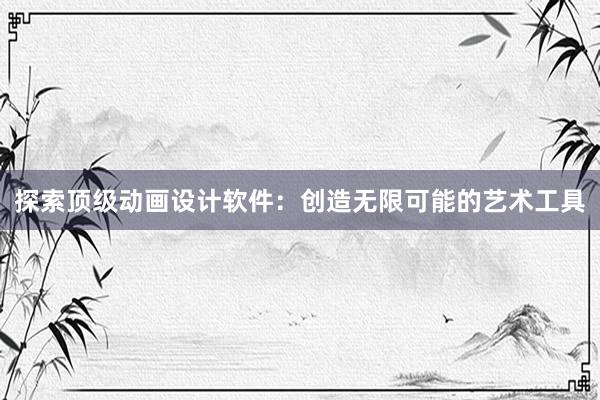 探索顶级动画设计软件：创造无限可能的艺术工具